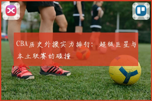 CBA历史外援实力排行：超级巨星与本土联赛的碰撞