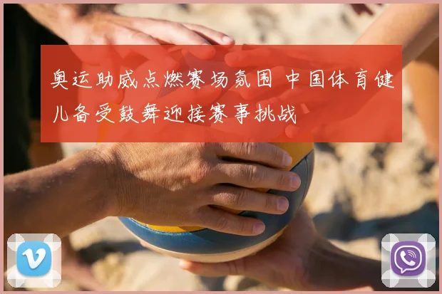 奥运助威点燃赛场氛围 中国体育健儿备受鼓舞迎接赛事挑战