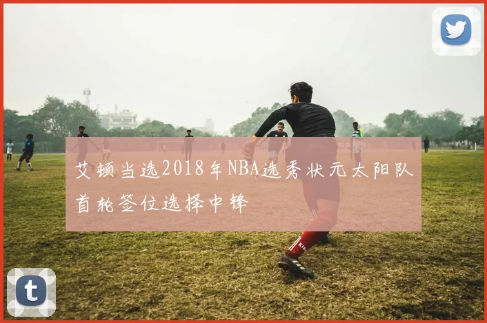 艾顿当选2018年NBA选秀状元太阳队首轮签位选择中锋