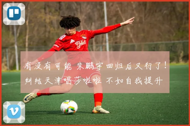 有没有可能 朱鹏宇回归后又行了！纠结天津唱莎啦啦 不如自我提升