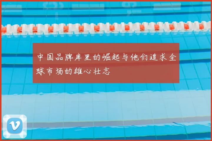 中国品牌库里的崛起与他们追求全球市场的雄心壮志