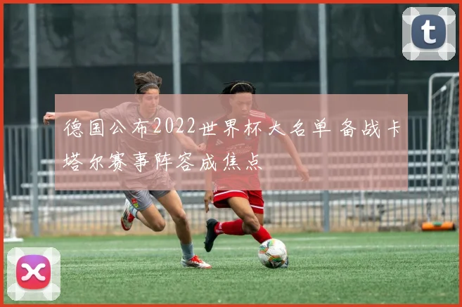 德国公布2022世界杯大名单 备战卡塔尔赛事阵容成焦点