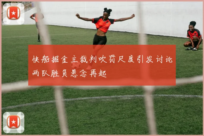 快船掘金主裁判吹罚尺度引发讨论两队胜负悬念再起
