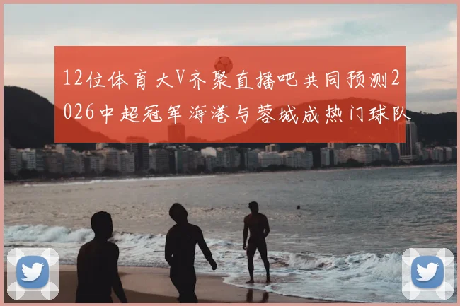 12位体育大V齐聚直播吧共同预测2026中超冠军海港与蓉城成热门球队