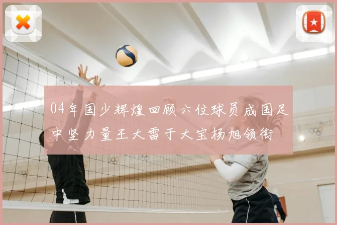 04年国少辉煌回顾六位球员成国足中坚力量王大雷于大宝杨旭领衔