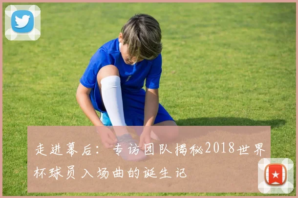 走进幕后：专访团队揭秘2018世界杯球员入场曲的诞生记