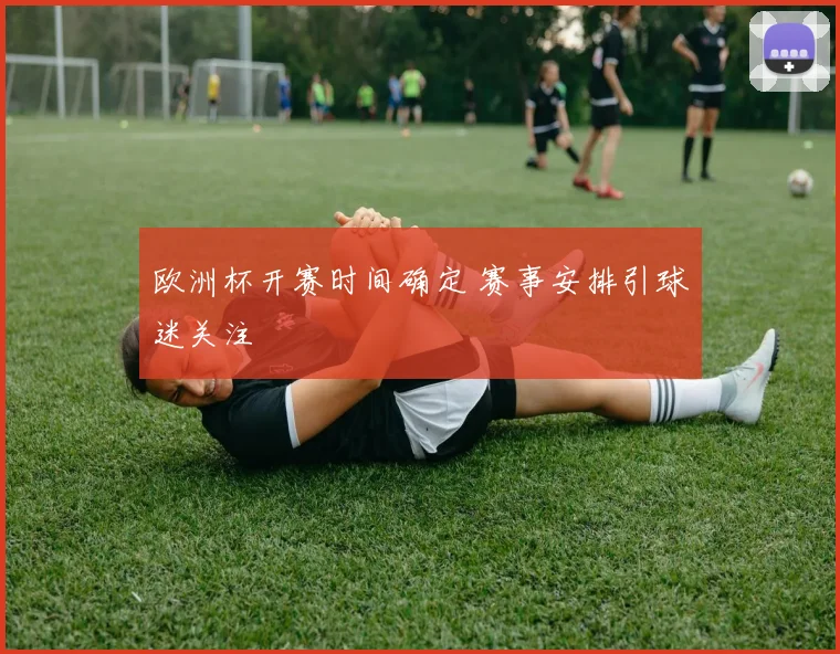 欧洲杯开赛时间确定 赛事安排引球迷关注