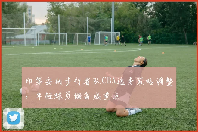 印第安纳步行者队CBA选秀策略调整，年轻球员储备成重点