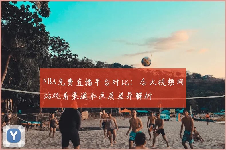 NBA免费直播平台对比:各大视频网站观看渠道和画质差异解析