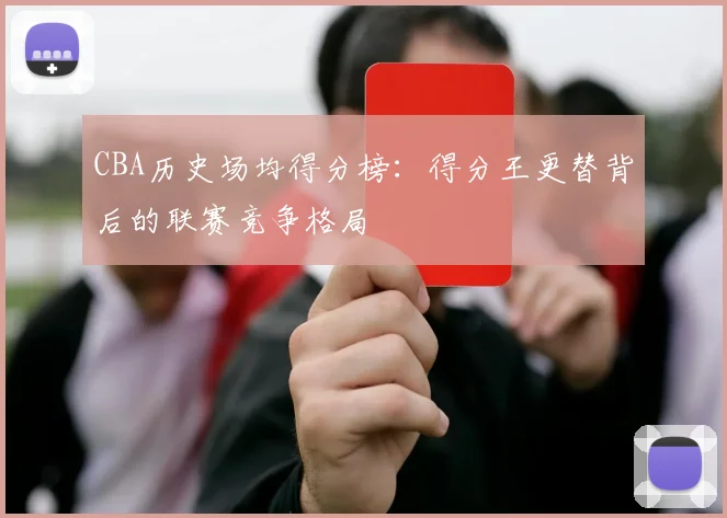 CBA历史场均得分榜：得分王更替背后的联赛竞争格局