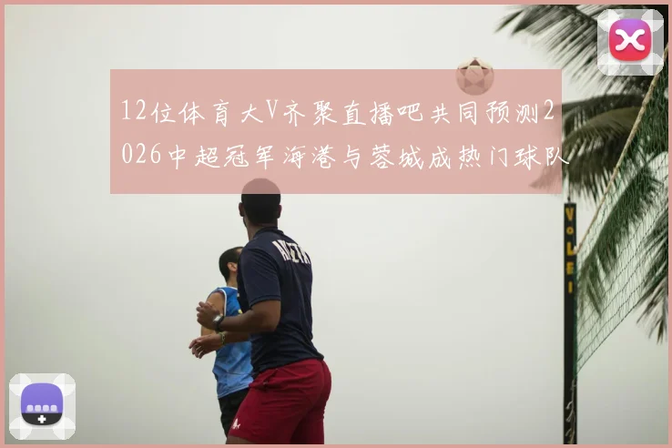 12位体育大V齐聚直播吧共同预测2026中超冠军海港与蓉城成热门球队