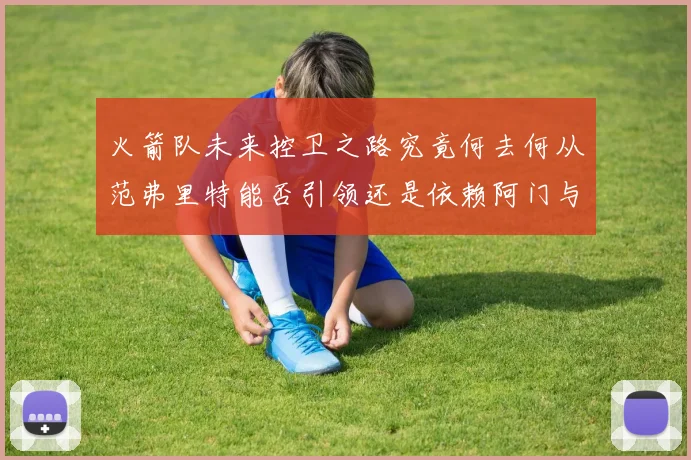 火箭队未来控卫之路究竟何去何从范弗里特能否引领还是依赖阿门与谢泼德
