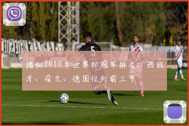 揭秘2010年世界杯冠军排名：西班牙、荷兰、德国位列前三甲