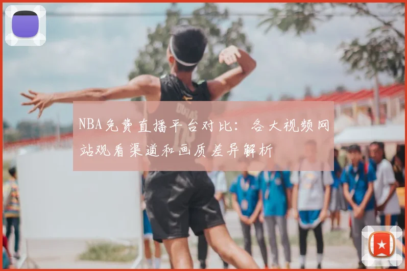 NBA免费直播平台对比:各大视频网站观看渠道和画质差异解析