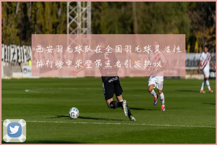 西安羽毛球队在全国羽毛球灵活性排行榜中荣登第五名引发热议