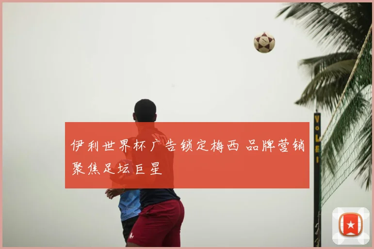 伊利世界杯广告锁定梅西 品牌营销聚焦足坛巨星