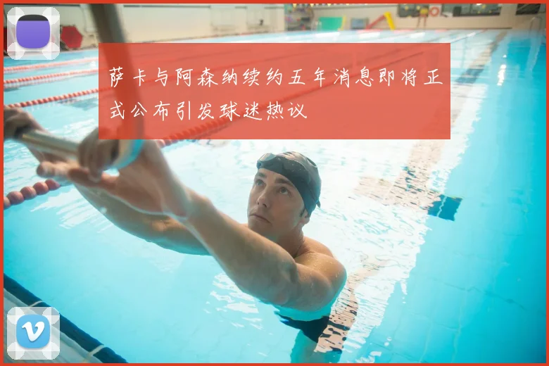萨卡与阿森纳续约五年消息即将正式公布引发球迷热议