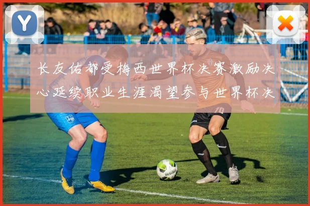 长友佑都受梅西世界杯决赛激励决心延续职业生涯渴望参与世界杯决赛