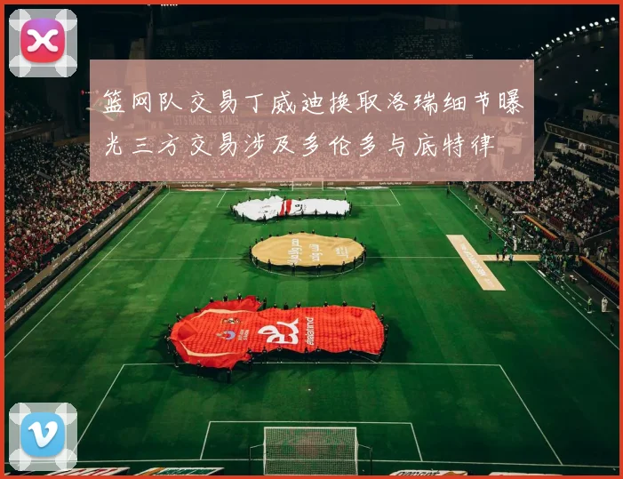 篮网队交易丁威迪换取洛瑞细节曝光三方交易涉及多伦多与底特律