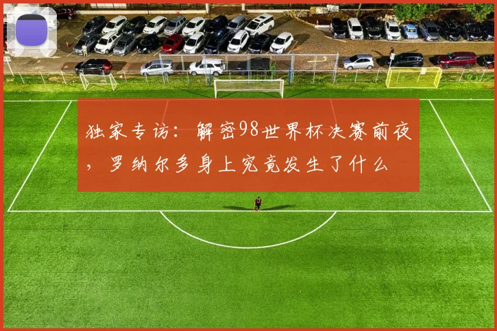 独家专访：解密98世界杯决赛前夜，罗纳尔多身上究竟发生了什么