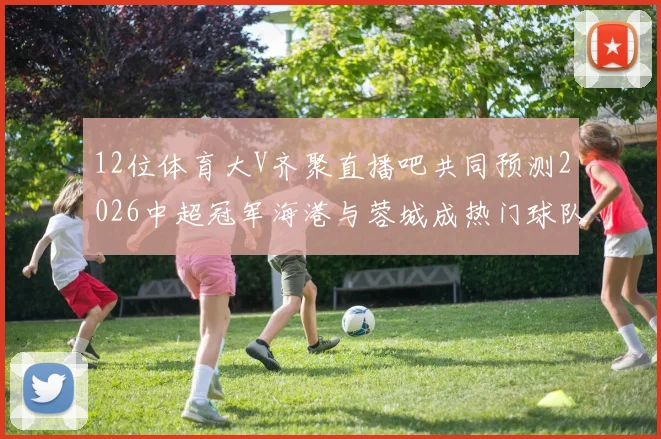 12位体育大V齐聚直播吧共同预测2026中超冠军海港与蓉城成热门球队