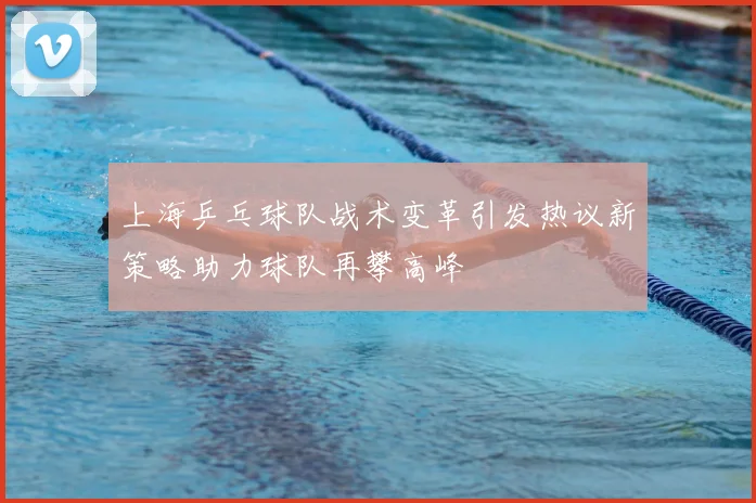 上海乒乓球队战术变革引发热议新策略助力球队再攀高峰