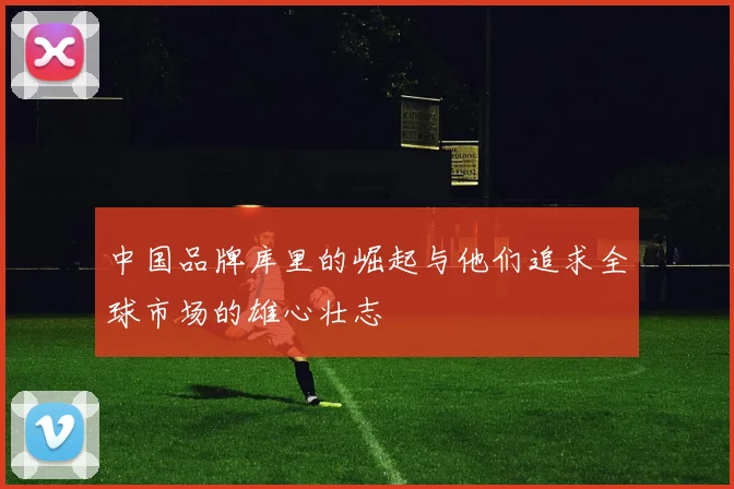 中国品牌库里的崛起与他们追求全球市场的雄心壮志