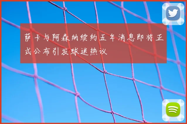 萨卡与阿森纳续约五年消息即将正式公布引发球迷热议