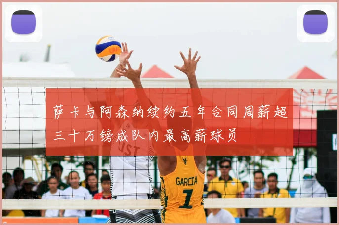 萨卡与阿森纳续约五年合同周薪超三十万镑成队内最高薪球员