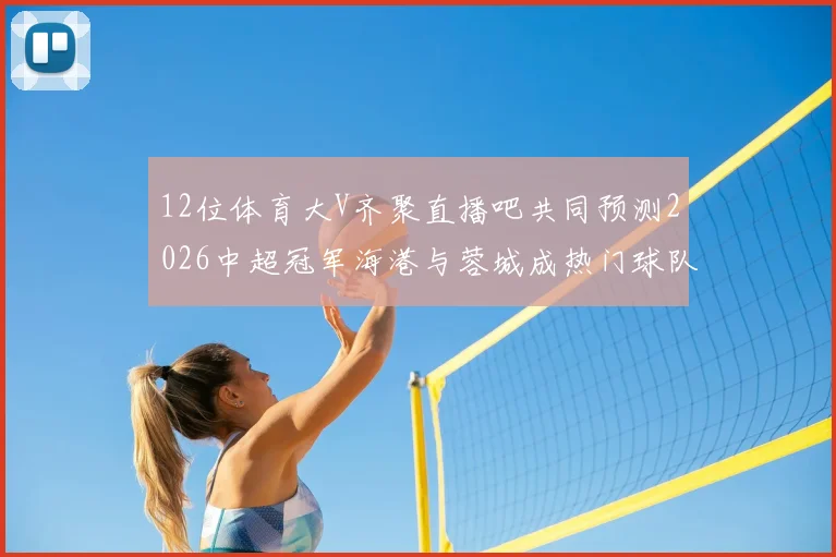 12位体育大V齐聚直播吧共同预测2026中超冠军海港与蓉城成热门球队