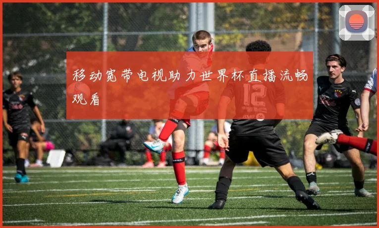 移动宽带电视助力世界杯直播流畅观看