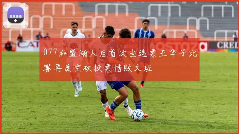 077加盟湖人后首次当选票王华子比赛再度空砍投票惜败文班