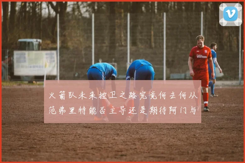 火箭队未来控卫之路究竟何去何从范弗里特能否主导还是期待阿门与谢泼德崛起