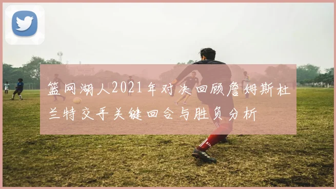 篮网湖人2021年对决回顾詹姆斯杜兰特交手关键回合与胜负分析