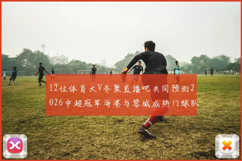 12位体育大V齐聚直播吧共同预测2026中超冠军海港与蓉城成热门球队