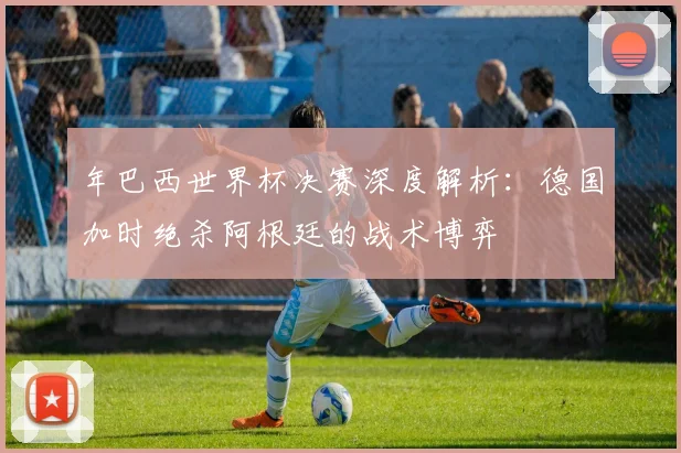 年巴西世界杯决赛深度解析：德国加时绝杀阿根廷的战术博弈