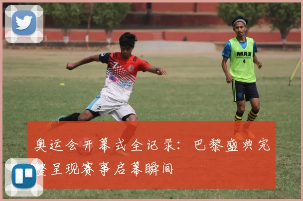 奥运会开幕式全记录：巴黎盛典完整呈现赛事启幕瞬间
