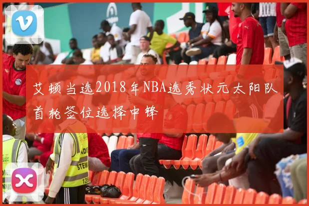 艾顿当选2018年NBA选秀状元太阳队首轮签位选择中锋