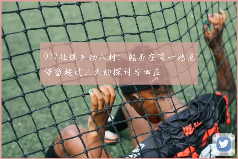 077社媒互动八村：能否在同一地点停留超过三天的探讨与回应