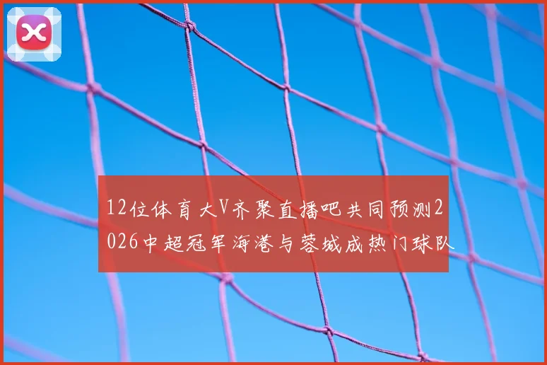12位体育大V齐聚直播吧共同预测2026中超冠军海港与蓉城成热门球队