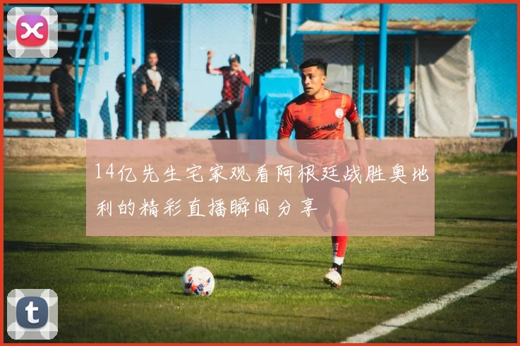 14亿先生宅家观看阿根廷战胜奥地利的精彩直播瞬间分享