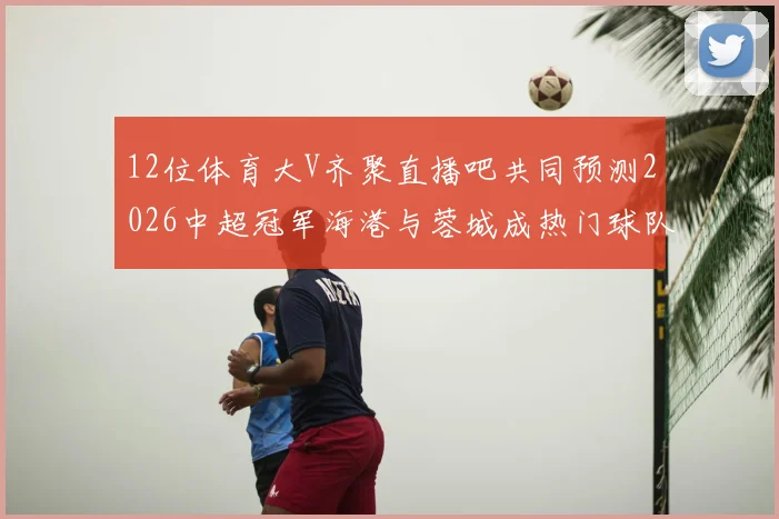 12位体育大V齐聚直播吧共同预测2026中超冠军海港与蓉城成热门球队