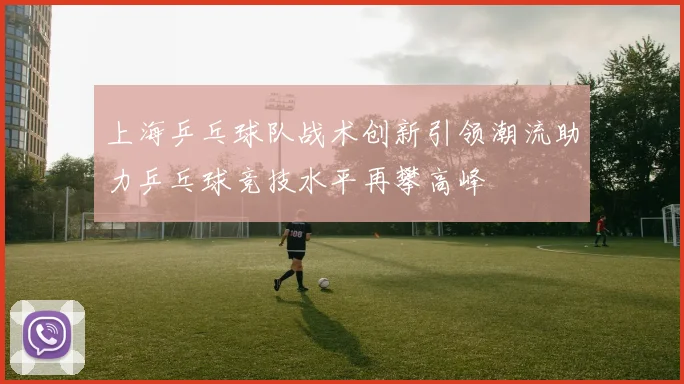 上海乒乓球队战术创新引领潮流助力乒乓球竞技水平再攀高峰