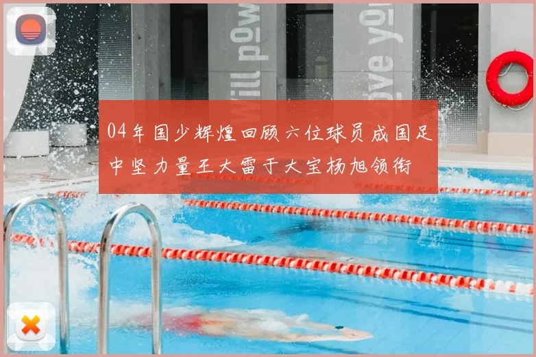 04年国少辉煌回顾六位球员成国足中坚力量王大雷于大宝杨旭领衔