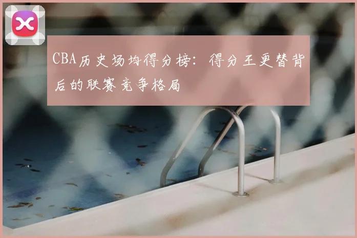 CBA历史场均得分榜：得分王更替背后的联赛竞争格局