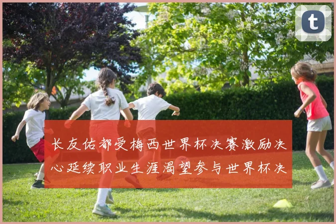 长友佑都受梅西世界杯决赛激励决心延续职业生涯渴望参与世界杯决赛