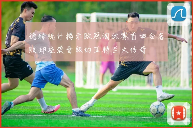 德转统计揭示欧冠淘汰赛首回合落败却逆袭晋级的亚特兰大传奇