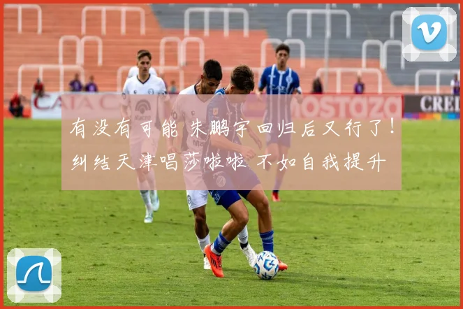 有没有可能 朱鹏宇回归后又行了！纠结天津唱莎啦啦 不如自我提升