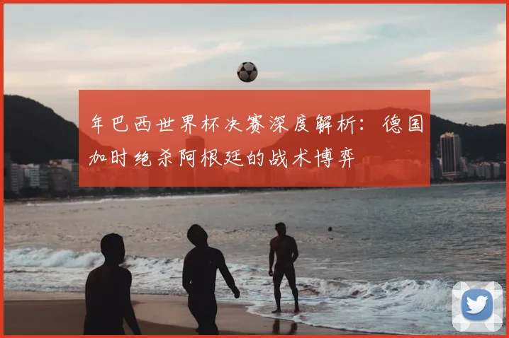 年巴西世界杯决赛深度解析：德国加时绝杀阿根廷的战术博弈